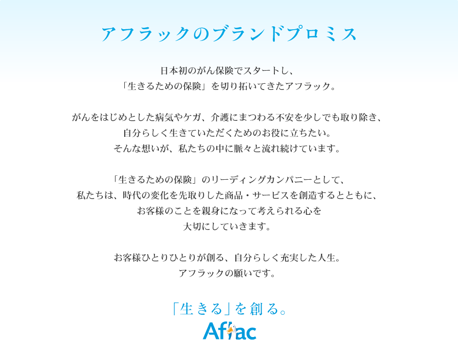 アフラックのブランドプロミス　日本初のがん保険でスタートし、「生きるための保険」を切り拓いてきたアフラック。　がんをはじめとした病気やケガ、介護にまつわる不安を少しでも取り除き、自分らしく生きていただくためのお役に立ちたい。そんな想いが、私たちの中に脈々と流れ続けています。　「生きるための保険」のリーディングカンパニーとして、私たちは、時代の変化を先取りした商品・サービスを創造するとともに、お客様のことを親身になって考えられる心を大切にしていきます。　お客様ひとりひとりが創る、自分らしく充実した人生。アフラックの願いです。