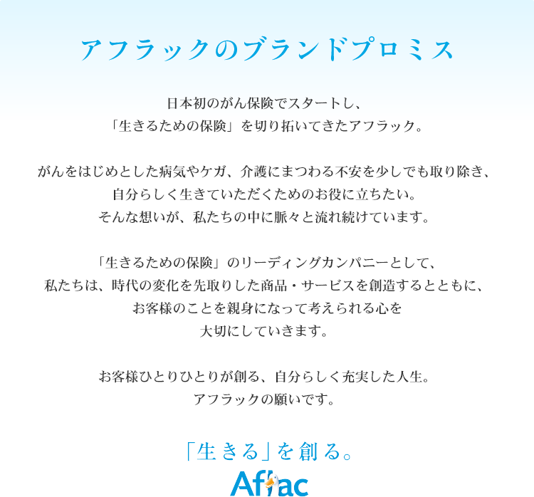 アフラックのブランドプロミス　日本初のがん保険でスタートし、「生きるための保険」を切り拓いてきたアフラック。　がんをはじめとした病気やケガ、介護にまつわる不安を少しでも取り除き、自分らしく生きていただくためのお役に立ちたい。そんな想いが、私たちの中に脈々と流れ続けています。　「生きるための保険」のリーディングカンパニーとして、私たちは、時代の変化を先取りした商品・サービスを創造するとともに、お客様のことを親身になって考えられる心を大切にしていきます。　お客様ひとりひとりが創る、自分らしく充実した人生。アフラックの願いです。